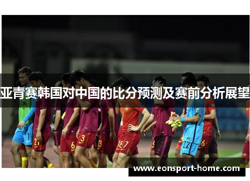 亚青赛韩国对中国的比分预测及赛前分析展望